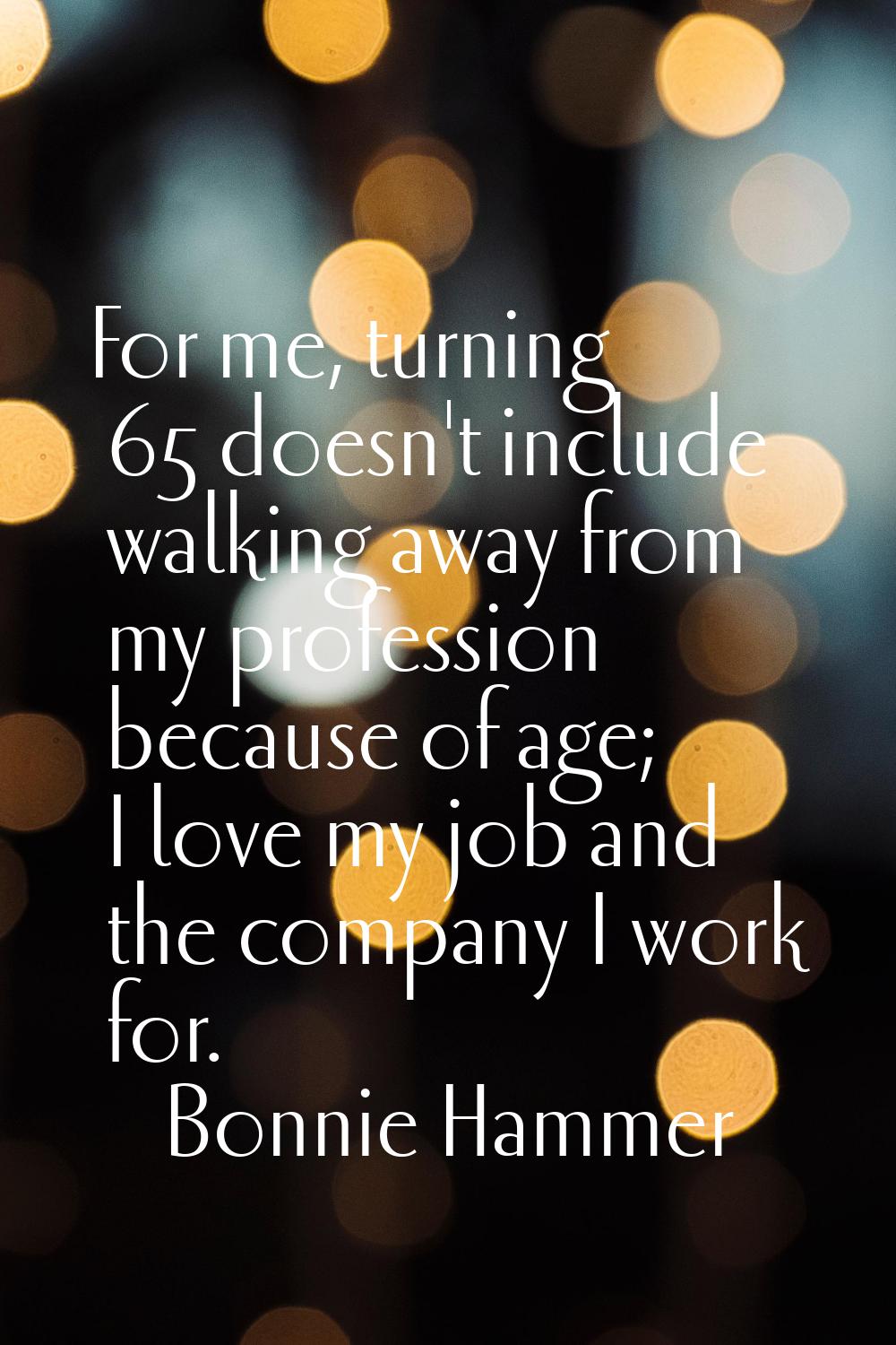 For me, turning 65 doesn't include walking away from my profession because of age; I love my job an