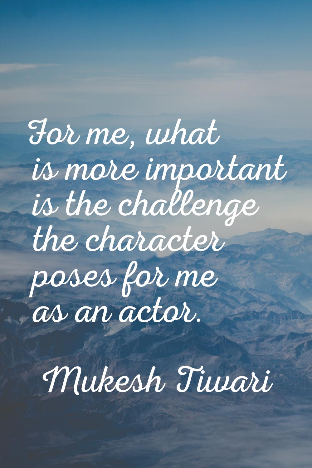 For me, what is more important is the challenge the character poses for me as an actor.