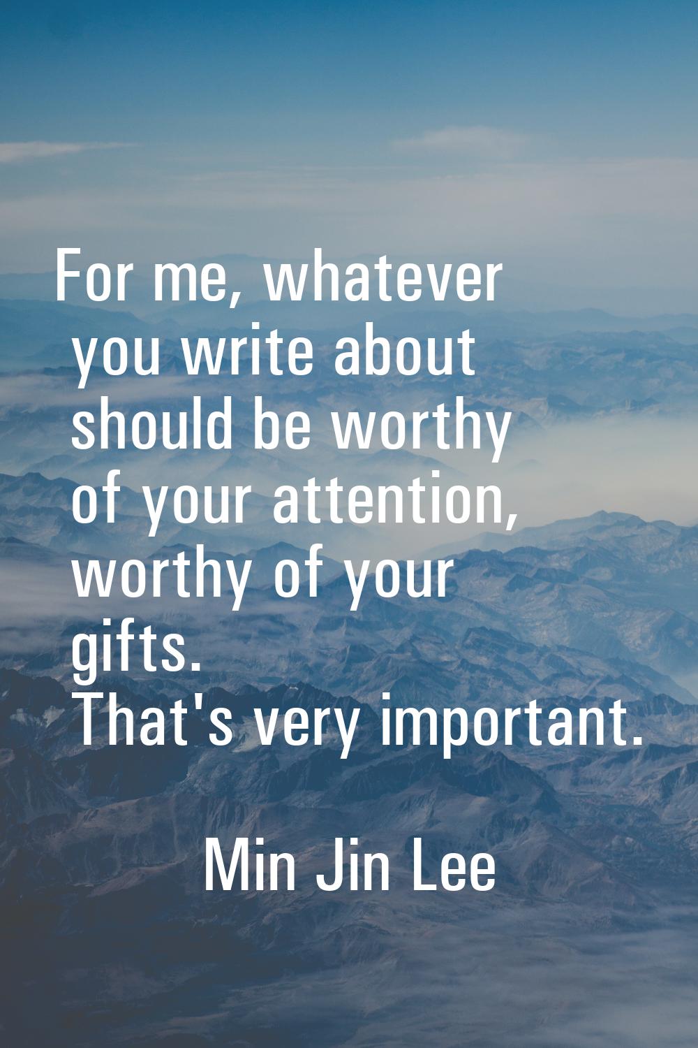 For me, whatever you write about should be worthy of your attention, worthy of your gifts. That's v