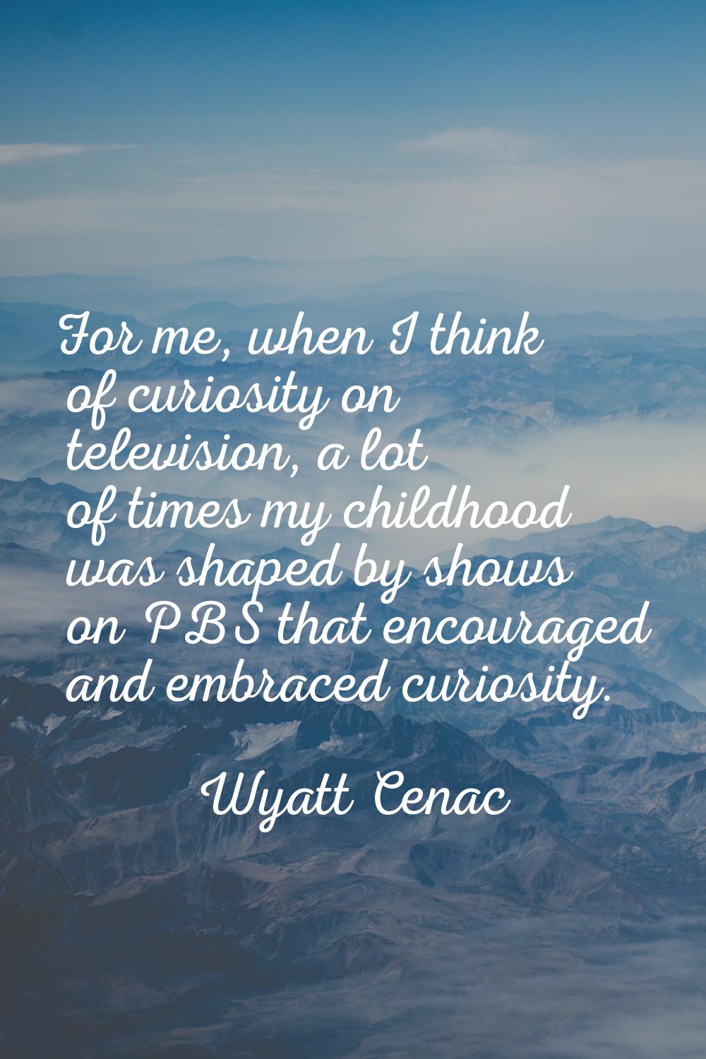 For me, when I think of curiosity on television, a lot of times my childhood was shaped by shows on