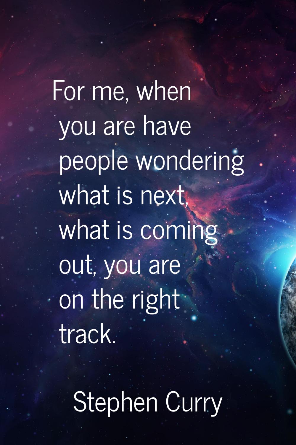 For me, when you are have people wondering what is next, what is coming out, you are on the right t