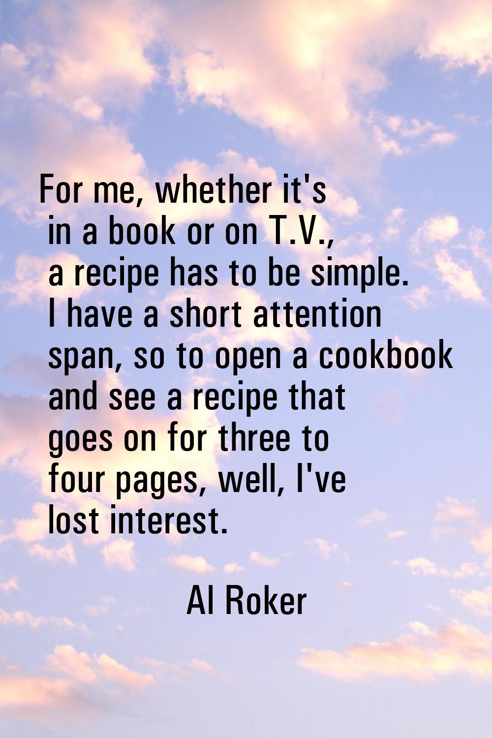 For me, whether it's in a book or on T.V., a recipe has to be simple. I have a short attention span