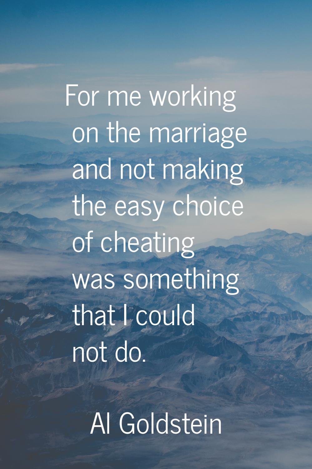 For me working on the marriage and not making the easy choice of cheating was something that I coul