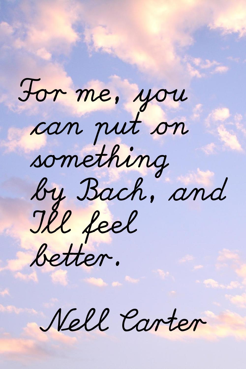 For me, you can put on something by Bach, and I'll feel better.