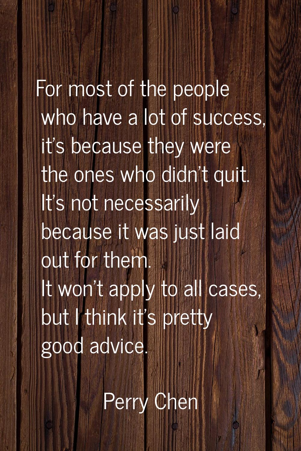 For most of the people who have a lot of success, it's because they were the ones who didn't quit. 