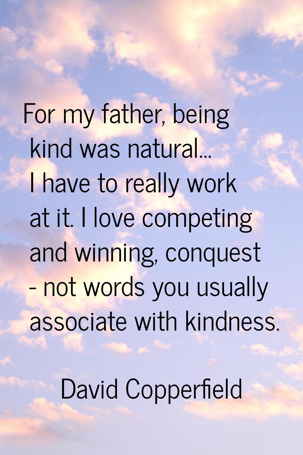 For my father, being kind was natural... I have to really work at it. I love competing and winning,