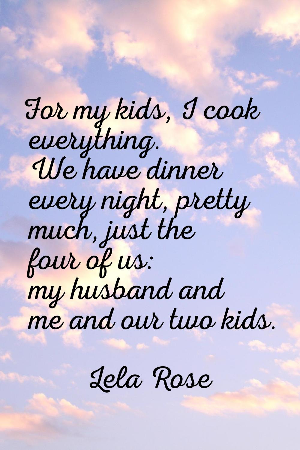 For my kids, I cook everything. We have dinner every night, pretty much, just the four of us: my hu