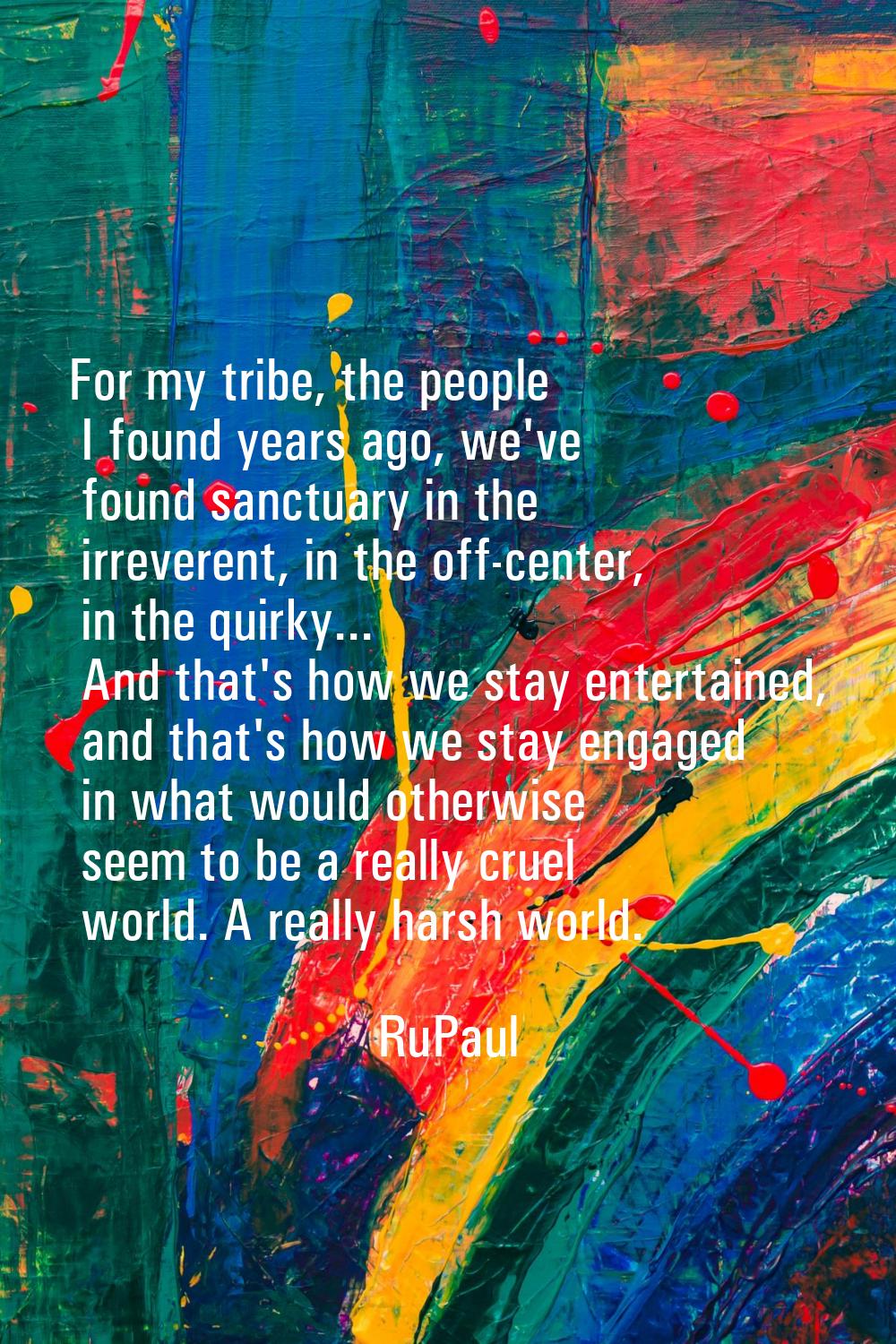 For my tribe, the people I found years ago, we've found sanctuary in the irreverent, in the off-cen