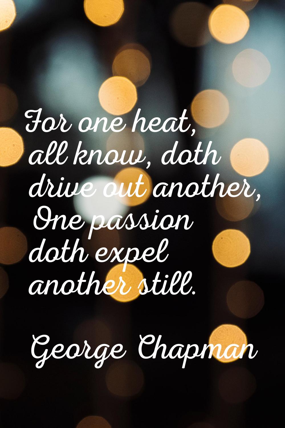 For one heat, all know, doth drive out another, One passion doth expel another still.