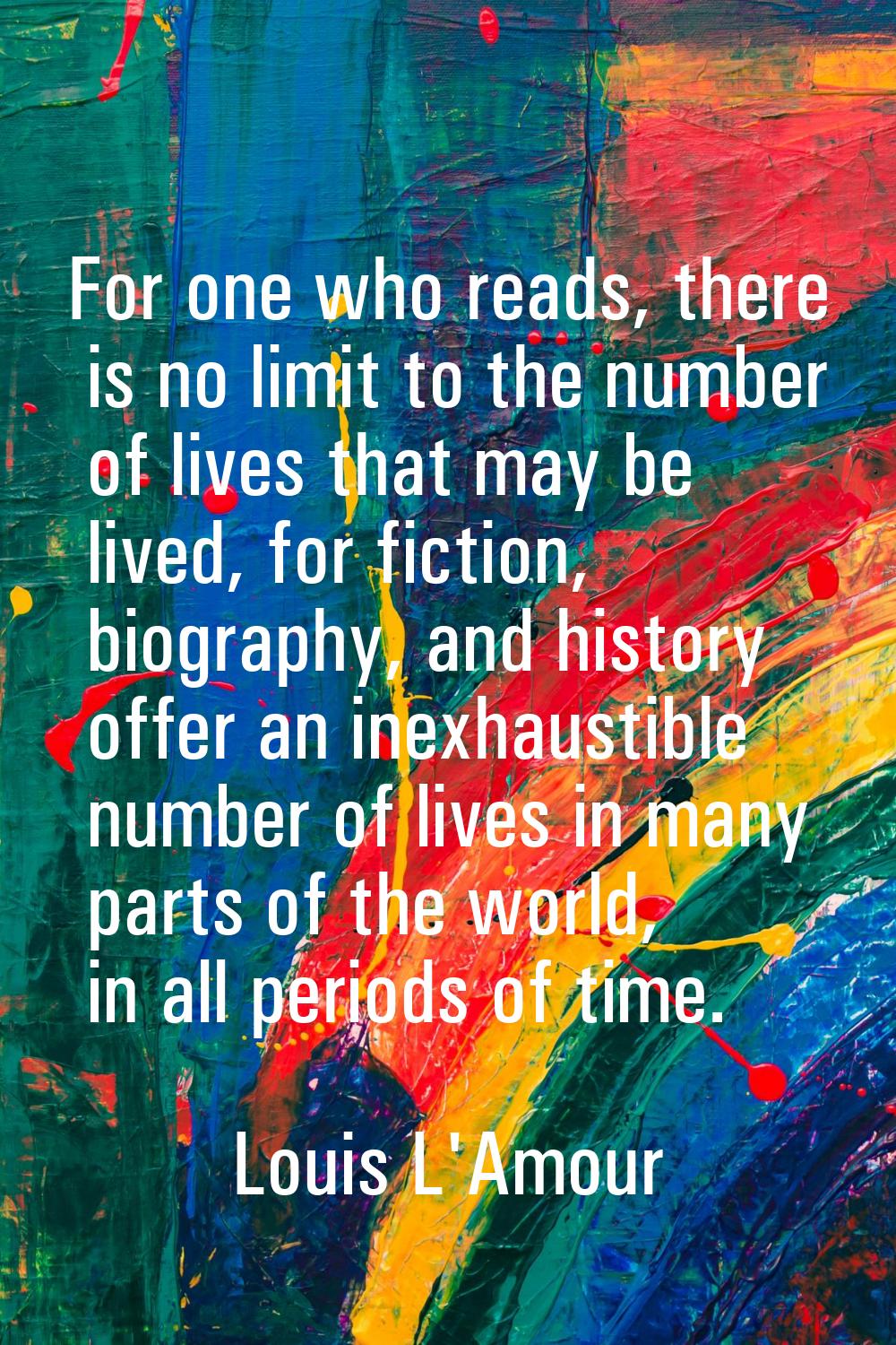 For one who reads, there is no limit to the number of lives that may be lived, for fiction, biograp