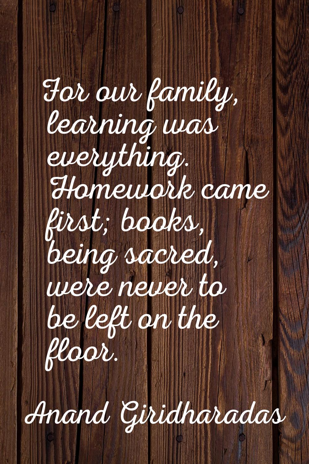 For our family, learning was everything. Homework came first; books, being sacred, were never to be