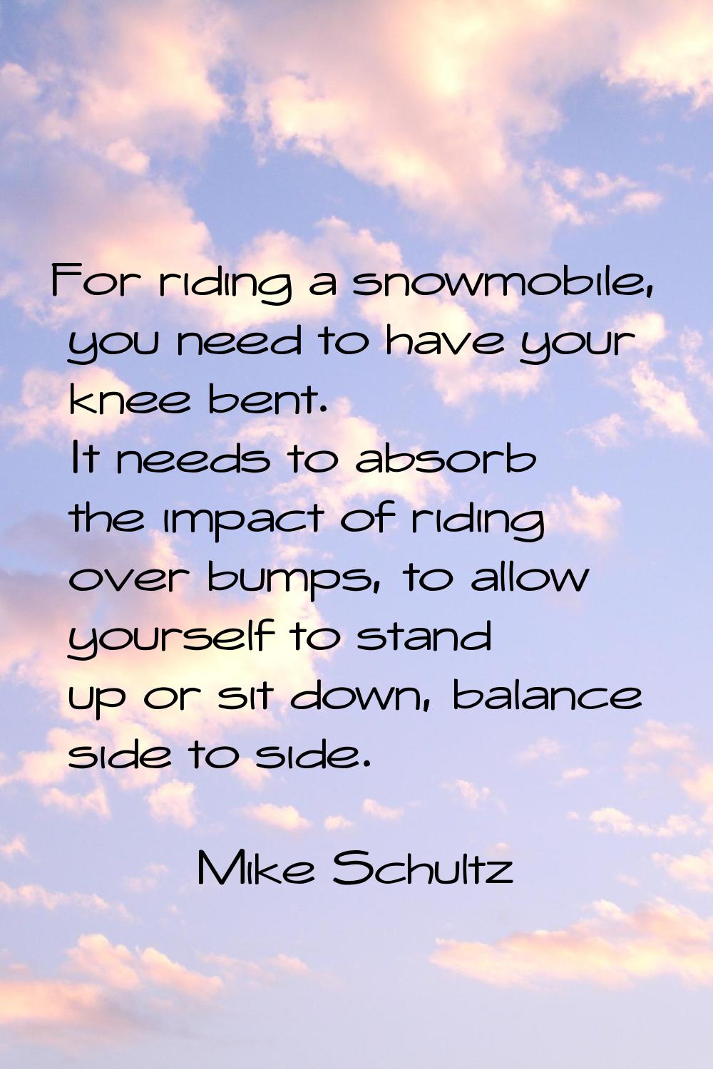 For riding a snowmobile, you need to have your knee bent. It needs to absorb the impact of riding o