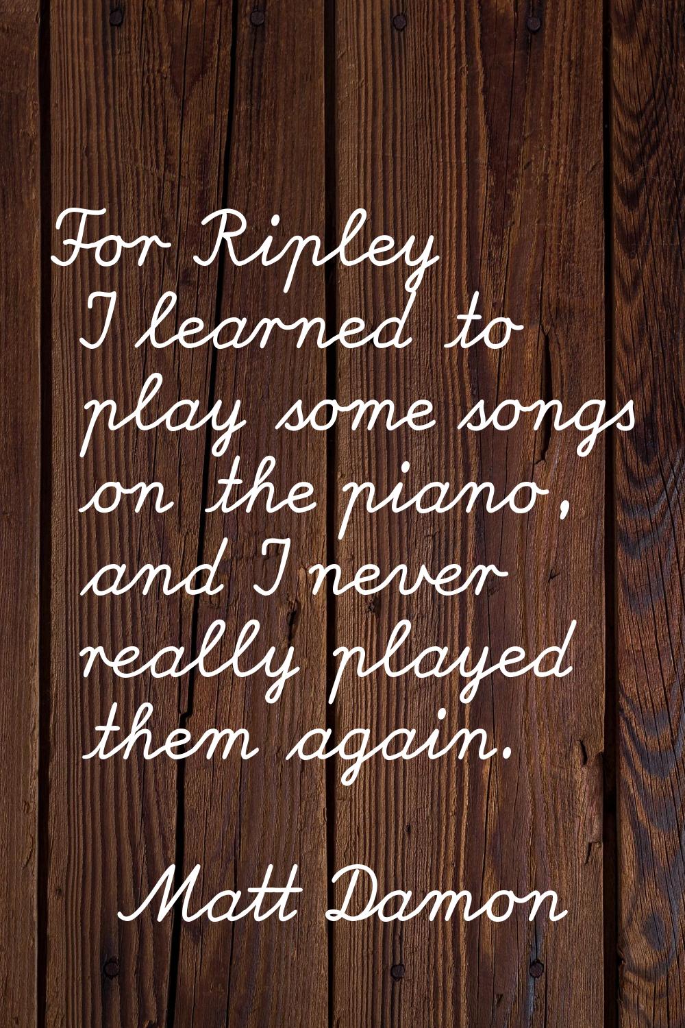 For Ripley I learned to play some songs on the piano, and I never really played them again.