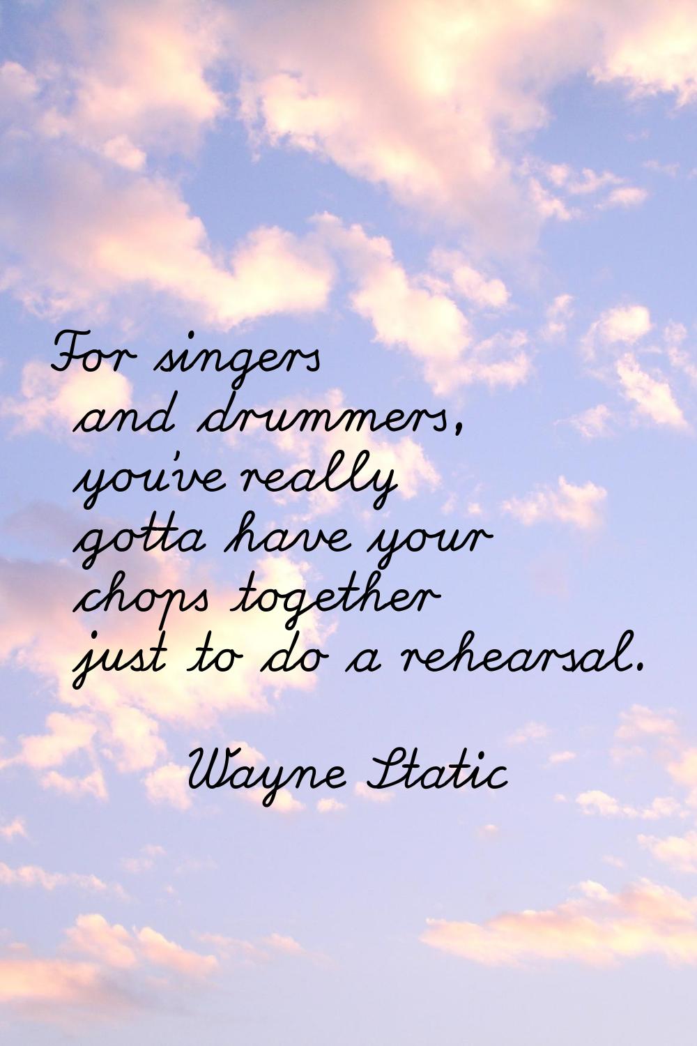 For singers and drummers, you've really gotta have your chops together just to do a rehearsal.