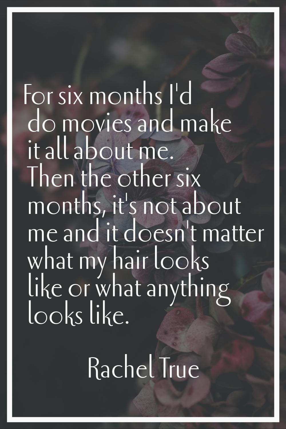 For six months I'd do movies and make it all about me. Then the other six months, it's not about me