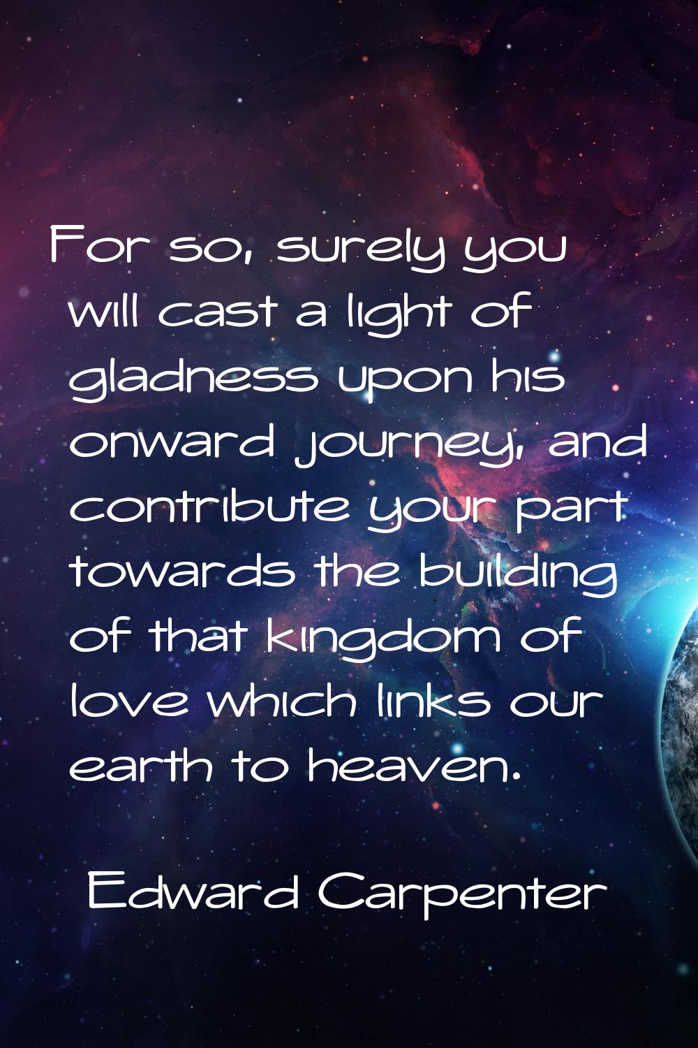 For so, surely you will cast a light of gladness upon his onward journey, and contribute your part 