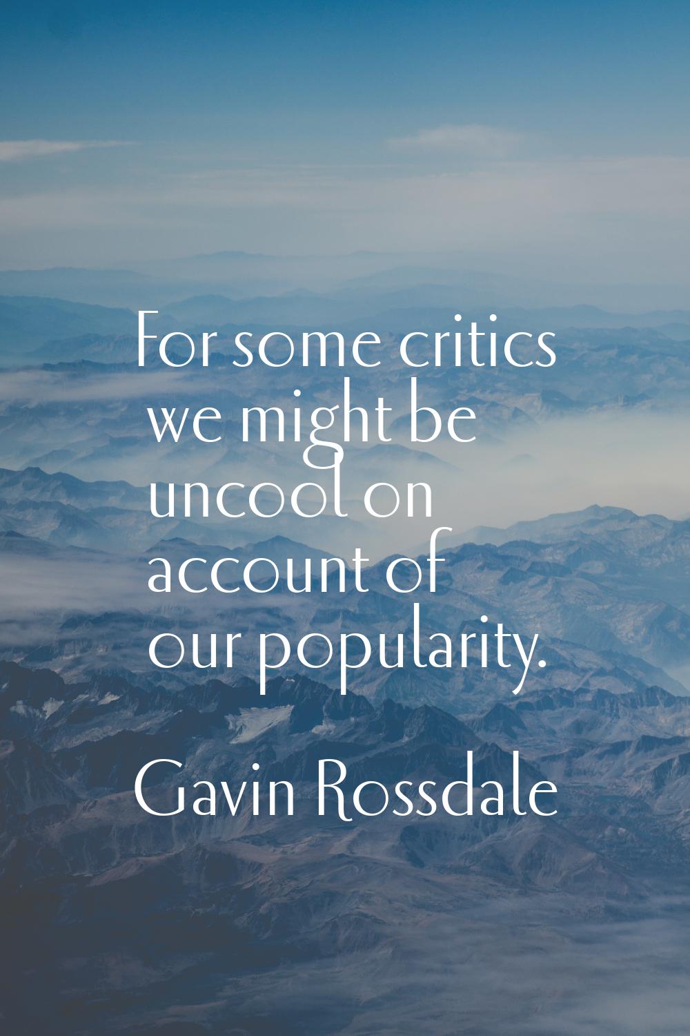 For some critics we might be uncool on account of our popularity.