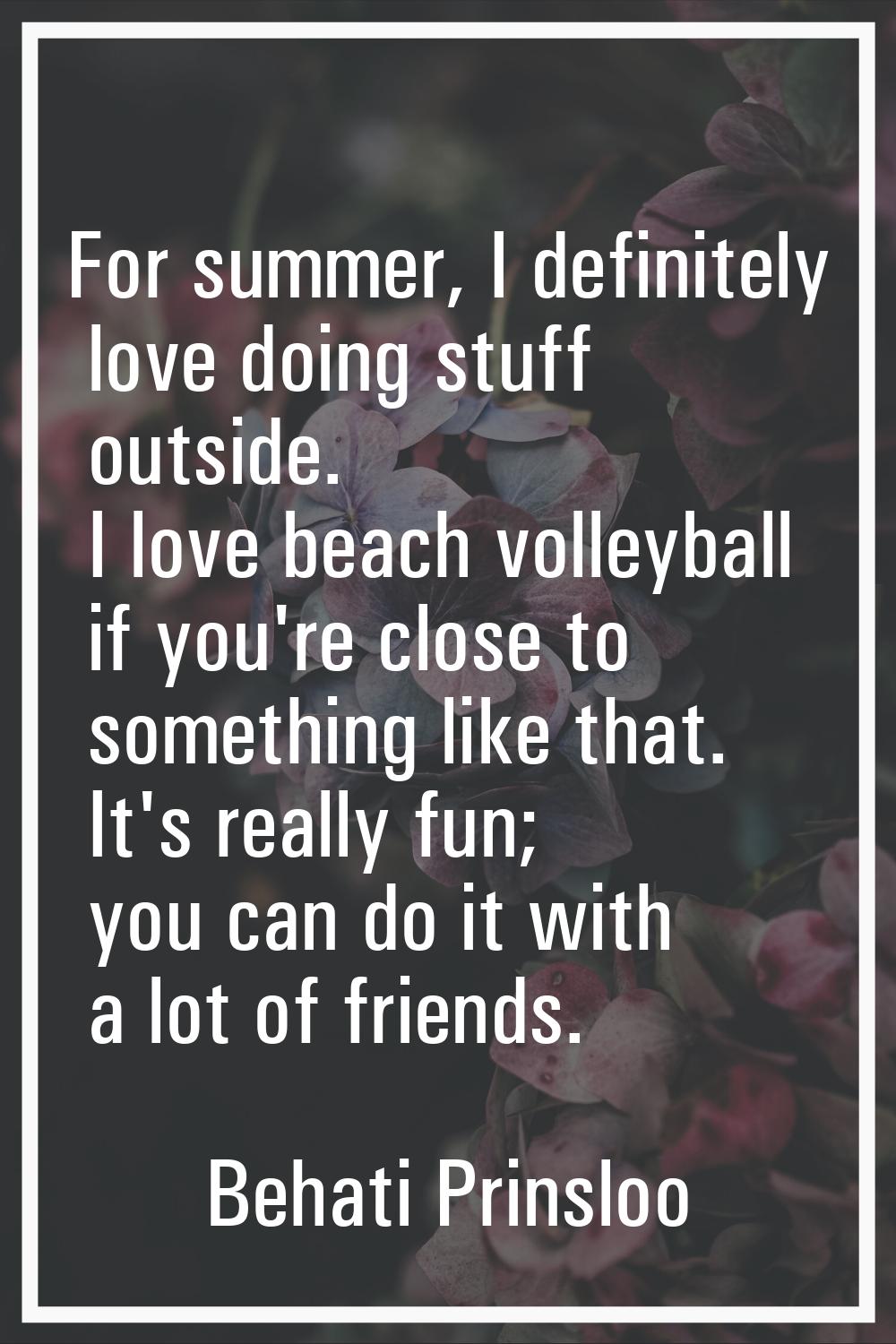 For summer, I definitely love doing stuff outside. I love beach volleyball if you're close to somet
