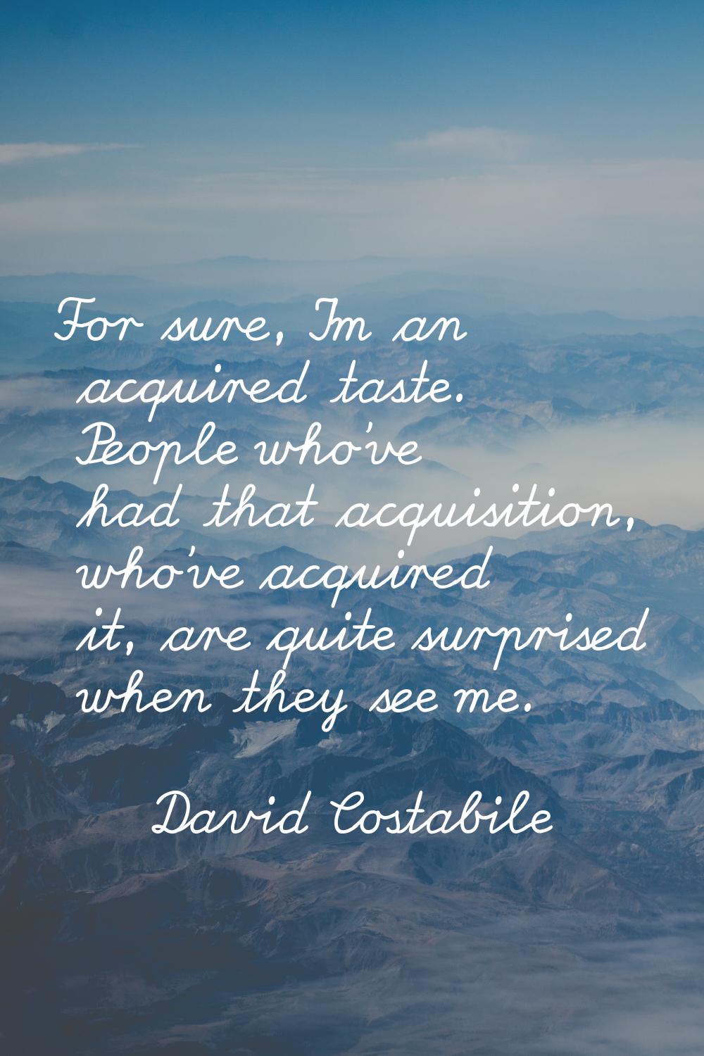 For sure, I'm an acquired taste. People who've had that acquisition, who've acquired it, are quite 