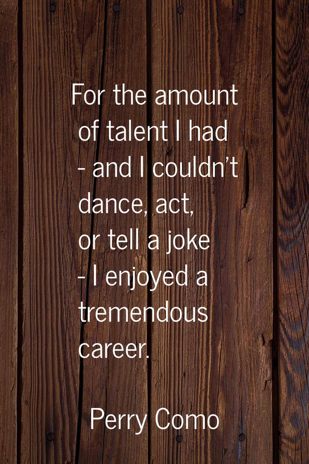 For the amount of talent I had - and I couldn't dance, act, or tell a joke - I enjoyed a tremendous