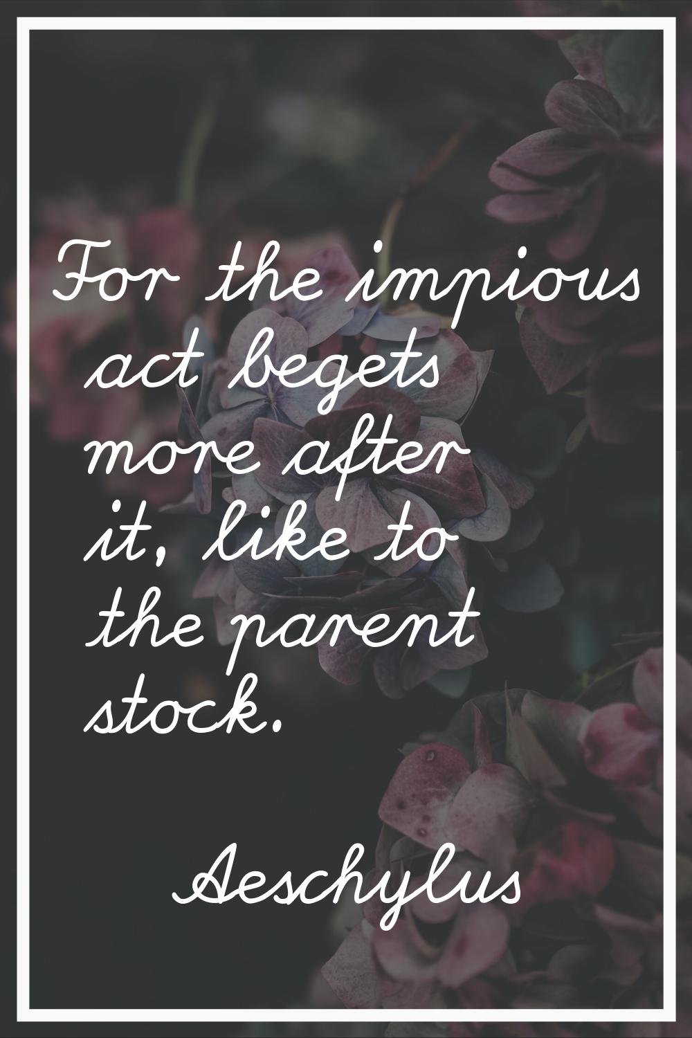 For the impious act begets more after it, like to the parent stock.