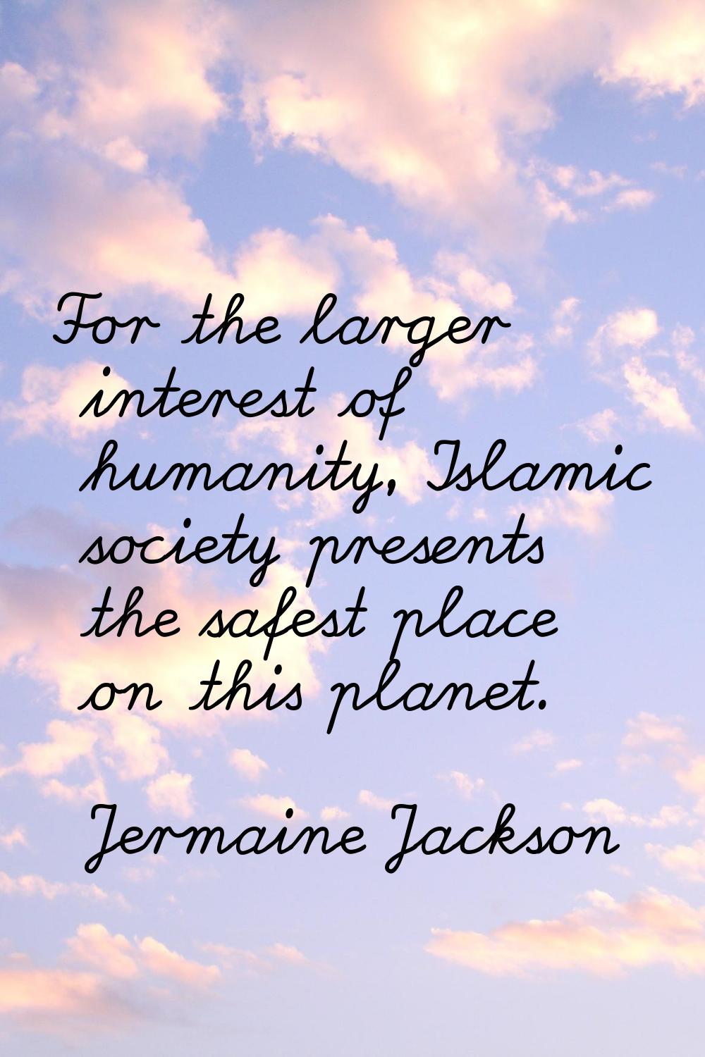 For the larger interest of humanity, Islamic society presents the safest place on this planet.