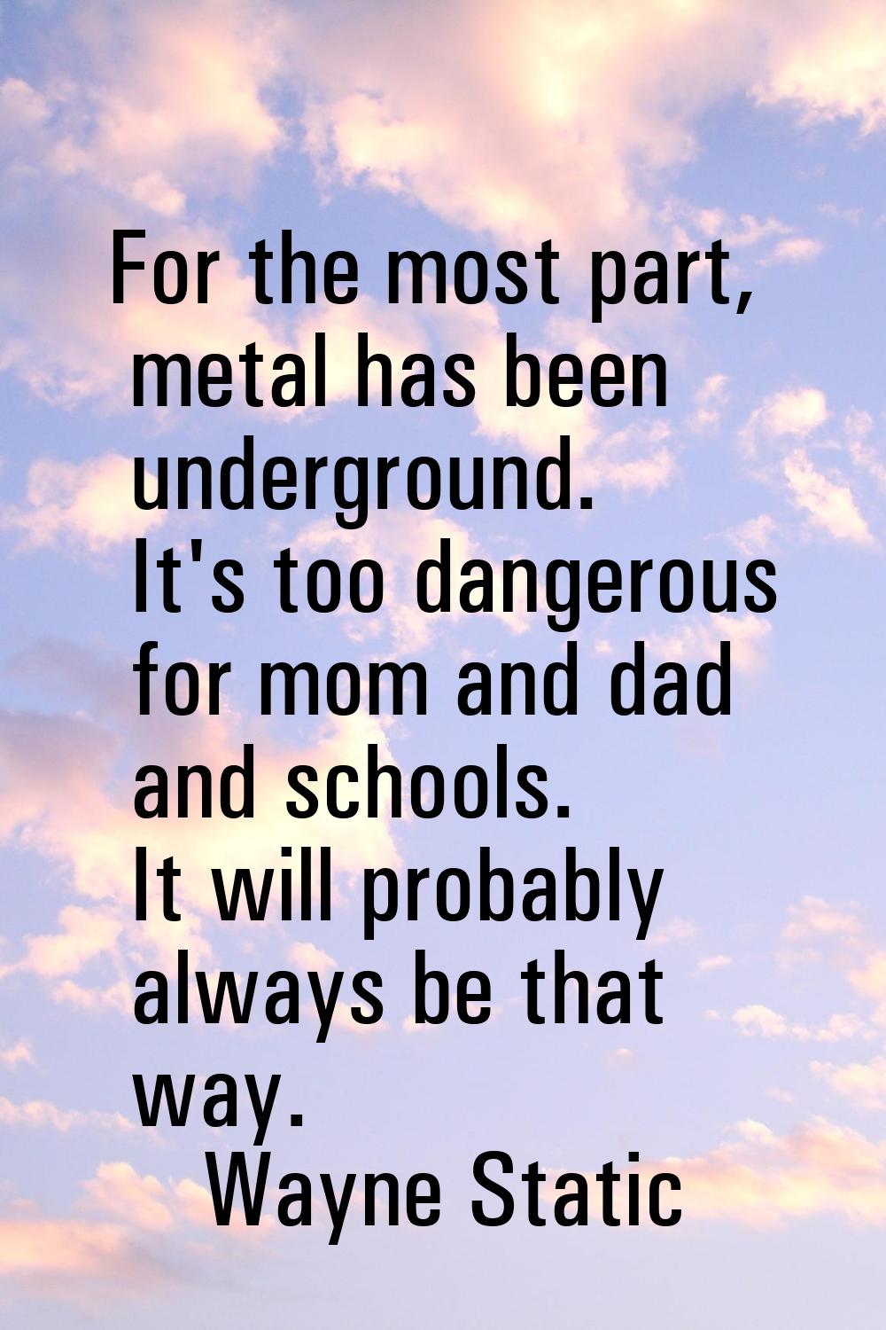 For the most part, metal has been underground. It's too dangerous for mom and dad and schools. It w