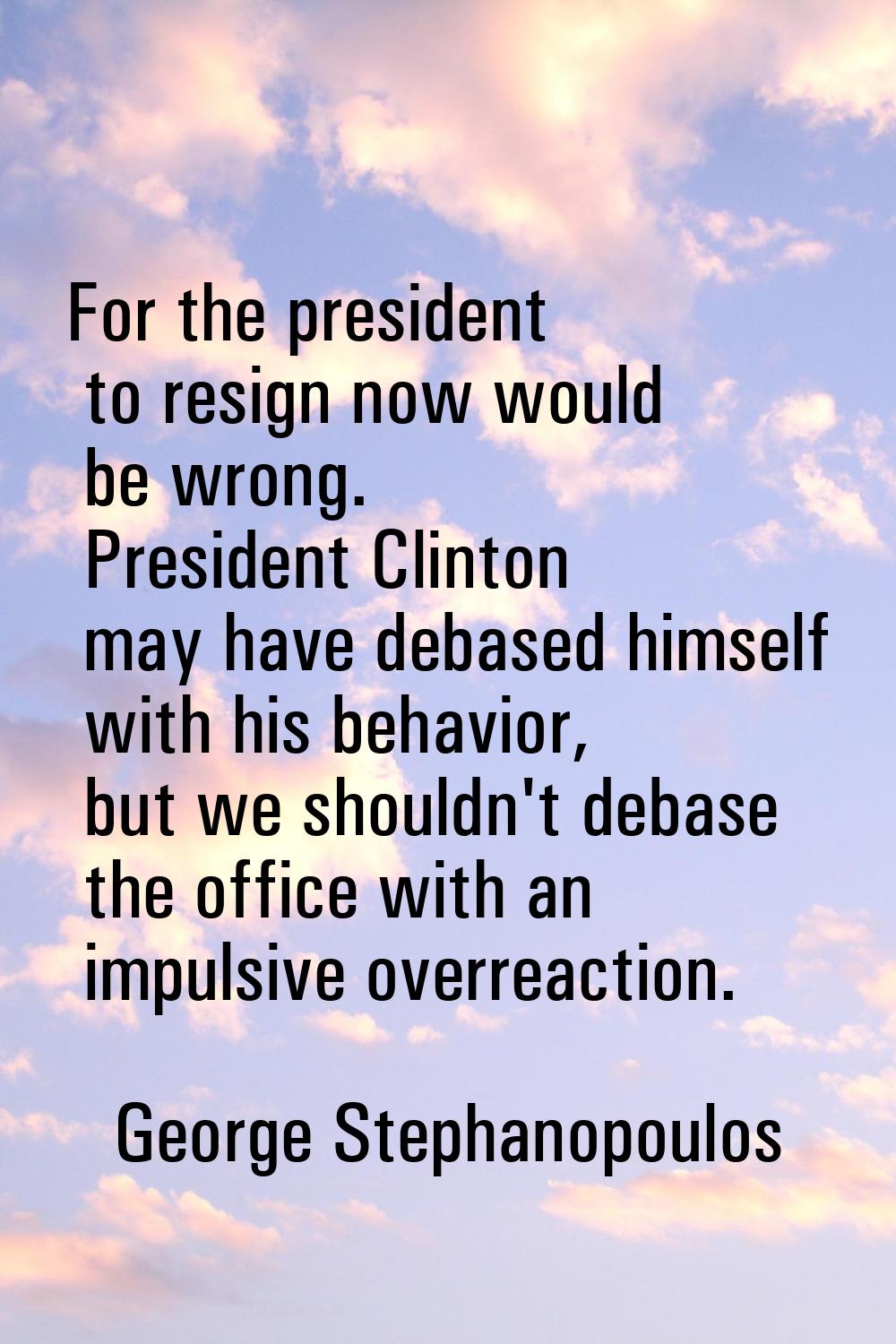 For the president to resign now would be wrong. President Clinton may have debased himself with his