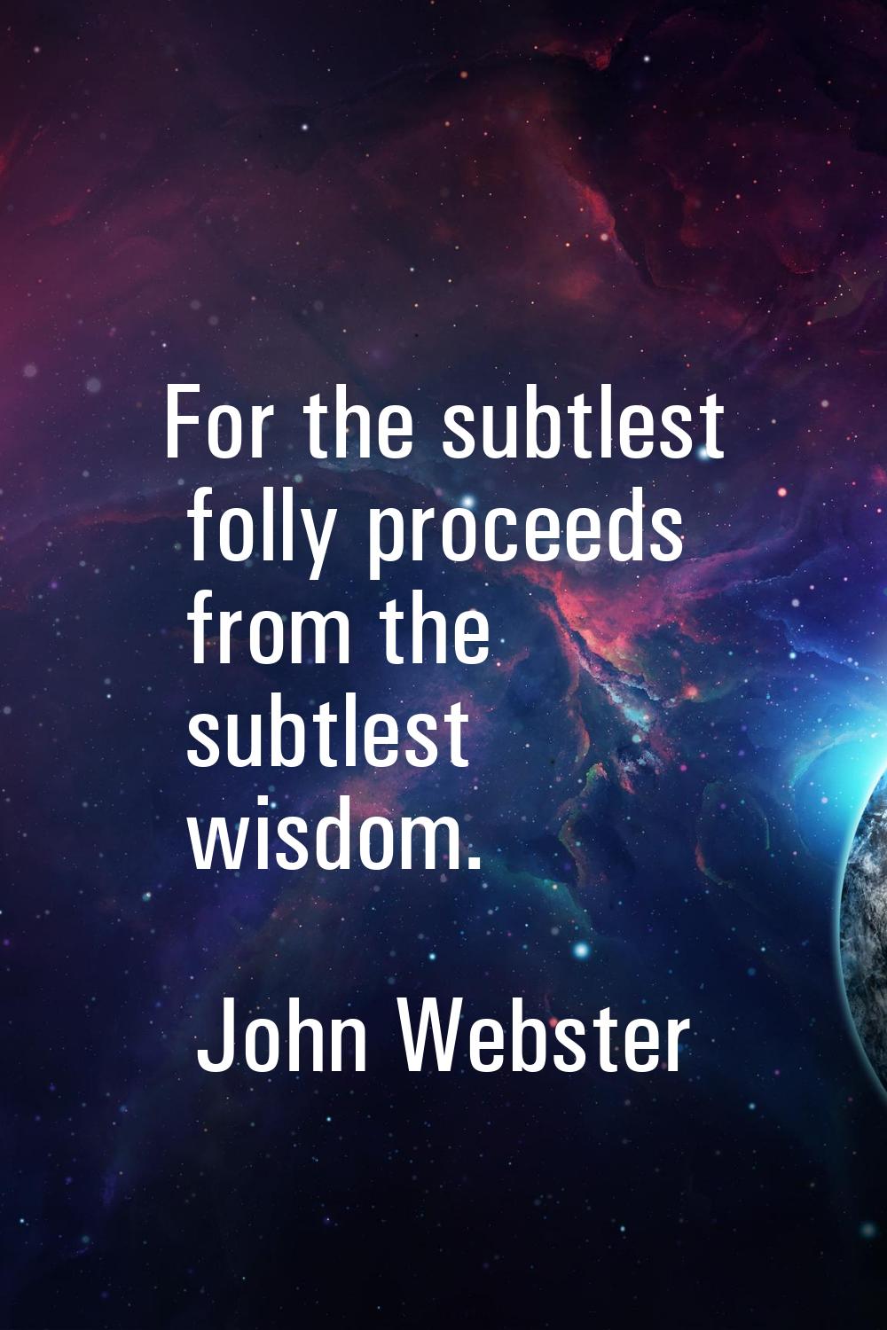 For the subtlest folly proceeds from the subtlest wisdom.