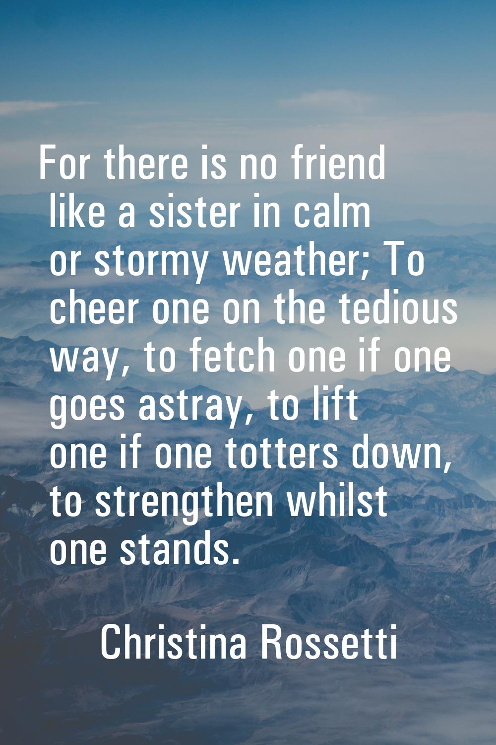 For there is no friend like a sister in calm or stormy weather; To cheer one on the tedious way, to
