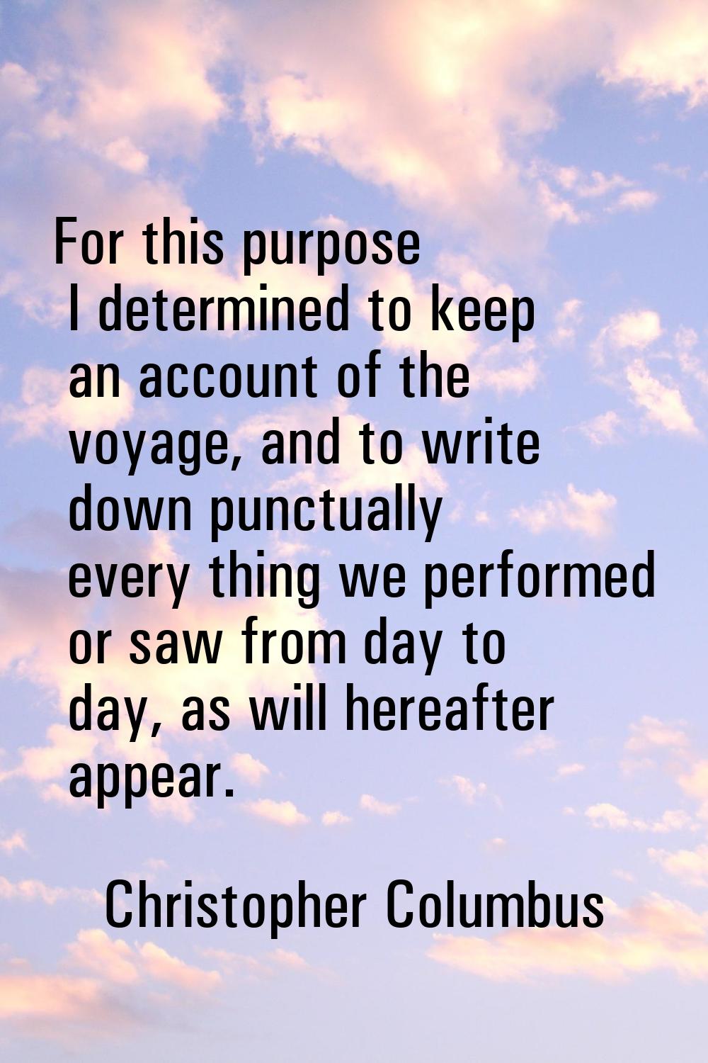 For this purpose I determined to keep an account of the voyage, and to write down punctually every 