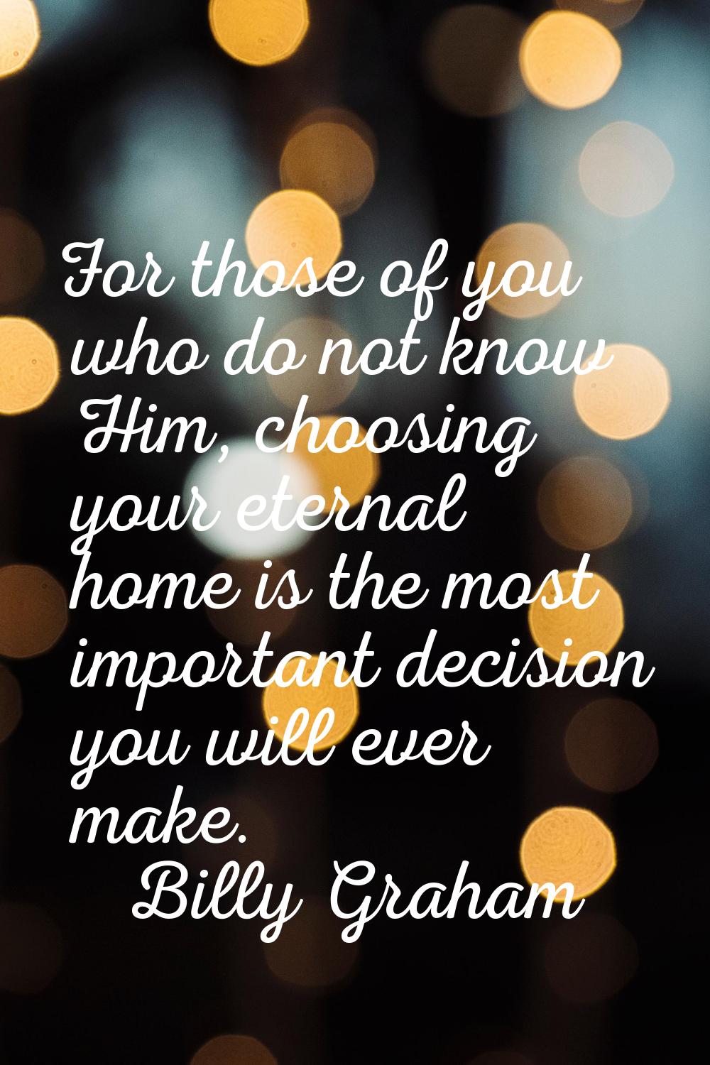 For those of you who do not know Him, choosing your eternal home is the most important decision you