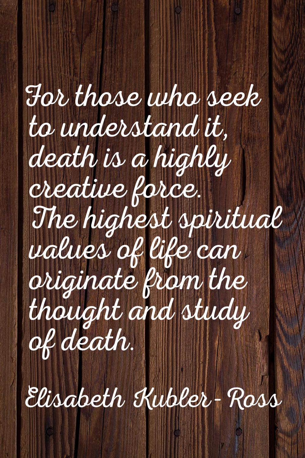For those who seek to understand it, death is a highly creative force. The highest spiritual values