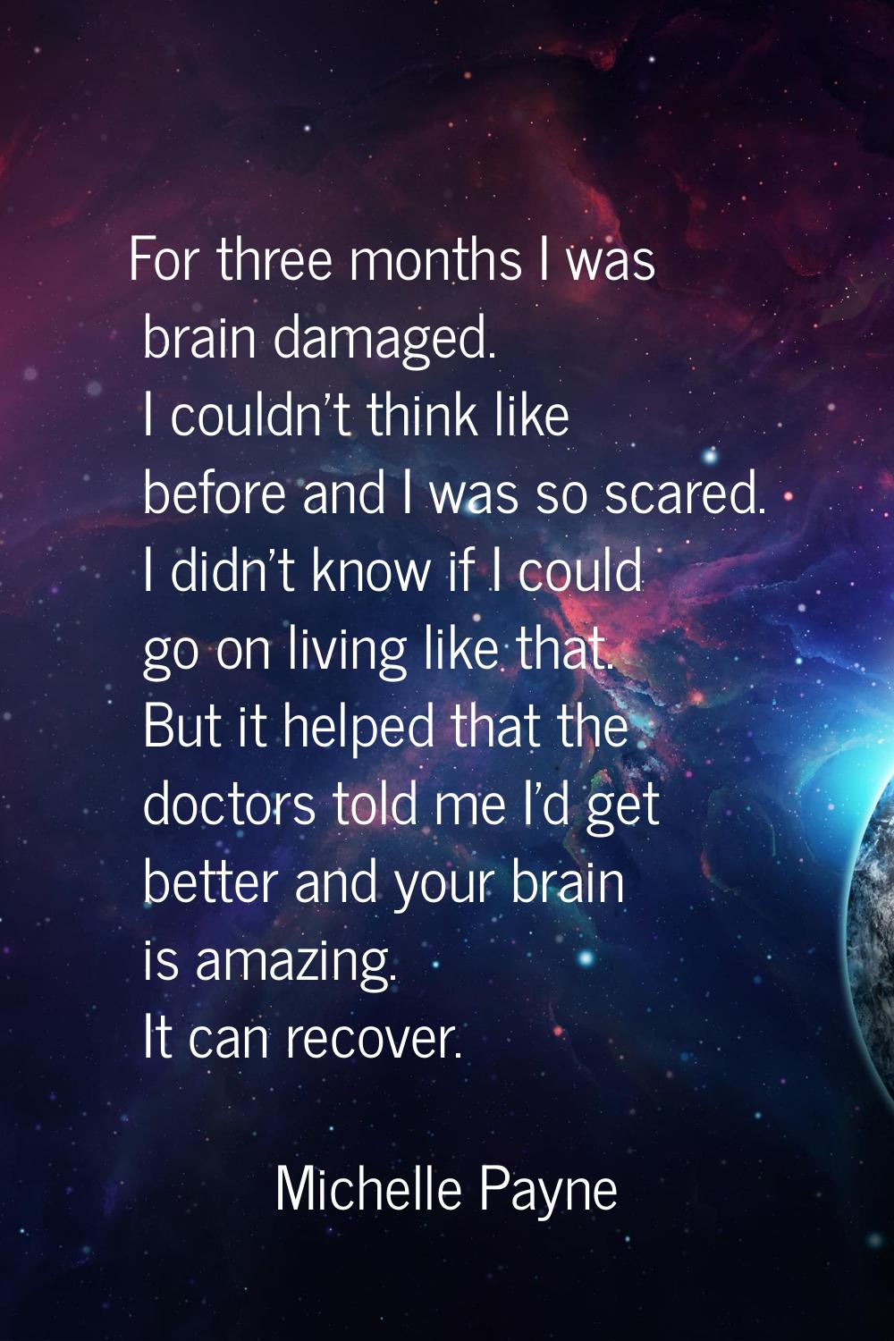 For three months I was brain damaged. I couldn't think like before and I was so scared. I didn't kn