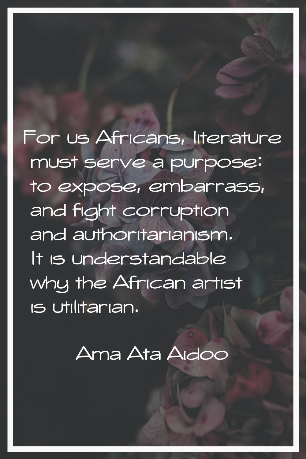 For us Africans, literature must serve a purpose: to expose, embarrass, and fight corruption and au