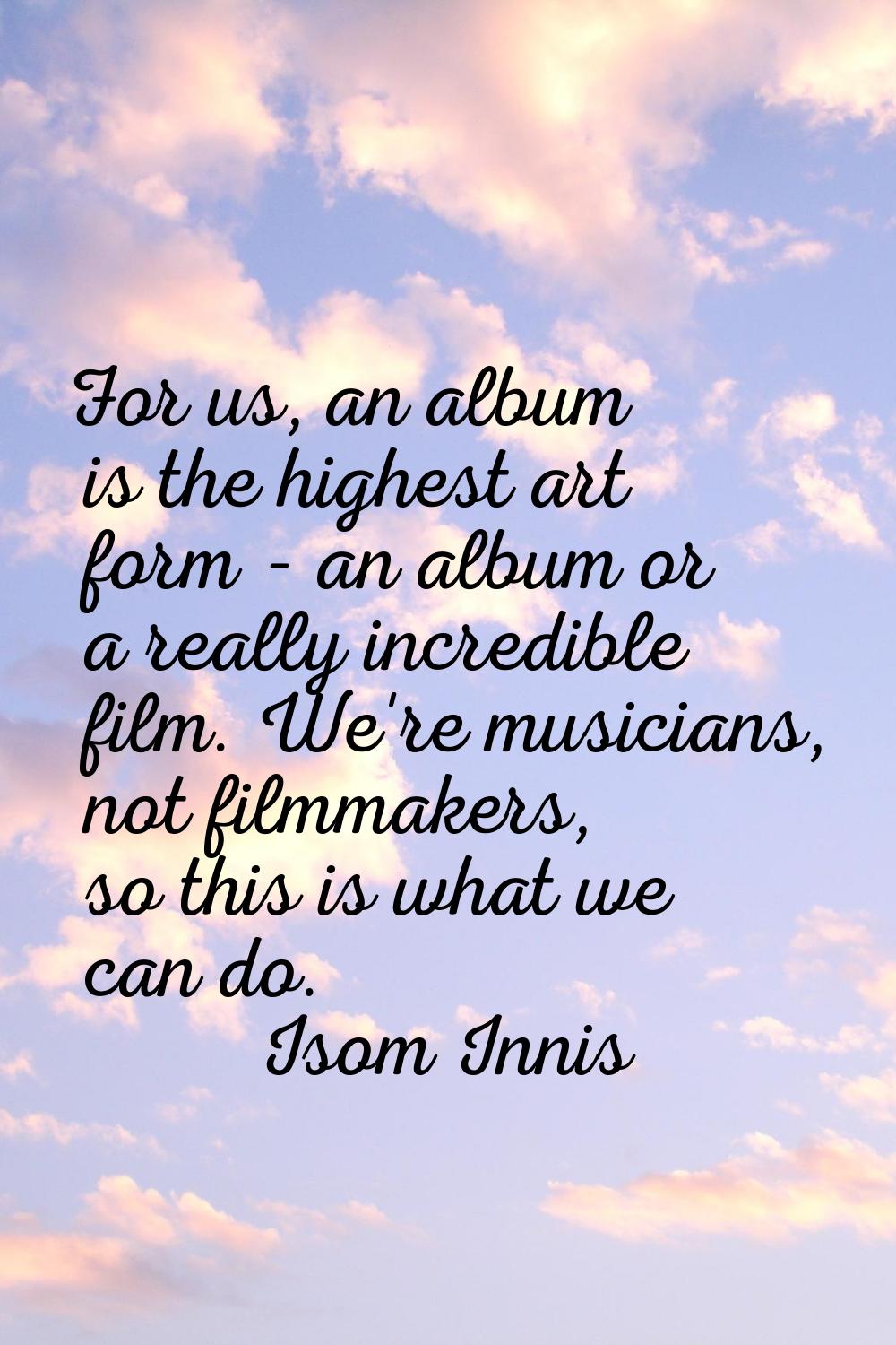 For us, an album is the highest art form - an album or a really incredible film. We're musicians, n