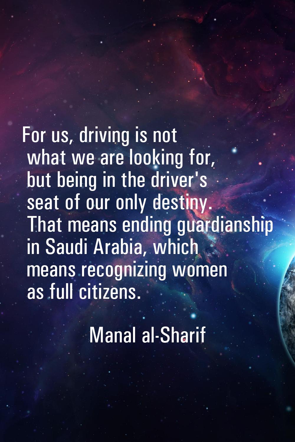 For us, driving is not what we are looking for, but being in the driver's seat of our only destiny.