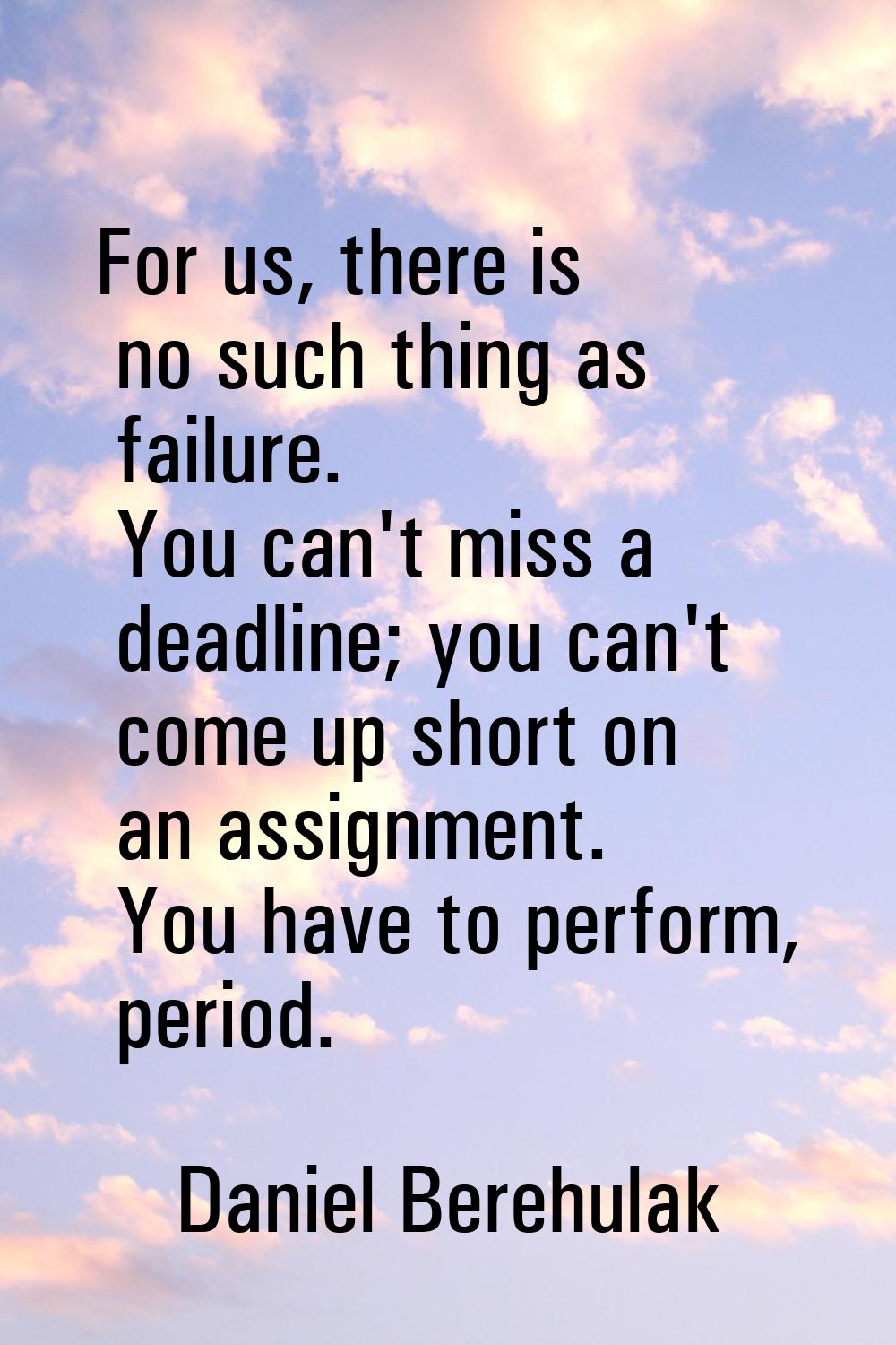 For us, there is no such thing as failure. You can't miss a deadline; you can't come up short on an
