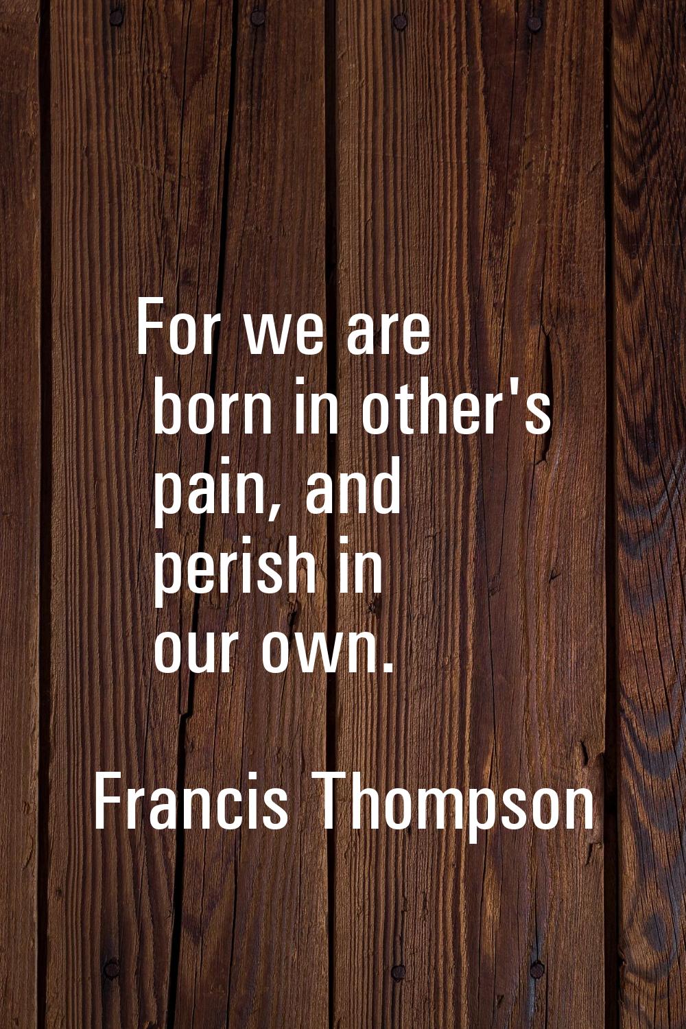 For we are born in other's pain, and perish in our own.