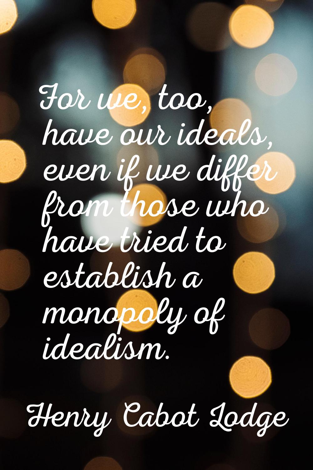 For we, too, have our ideals, even if we differ from those who have tried to establish a monopoly o