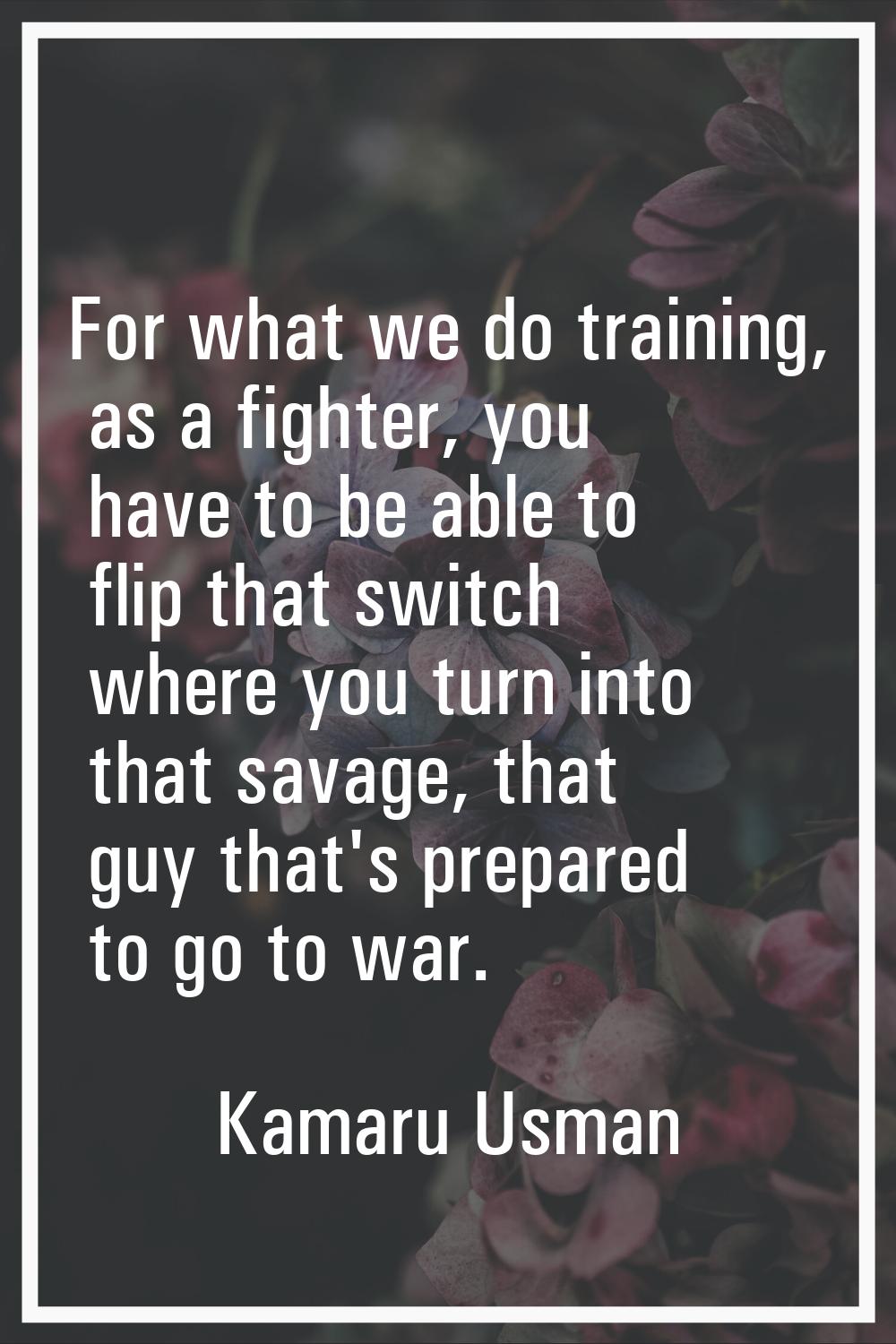 For what we do training, as a fighter, you have to be able to flip that switch where you turn into 