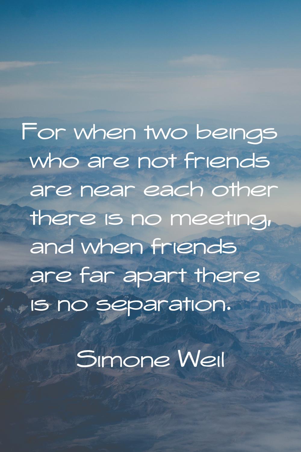 For when two beings who are not friends are near each other there is no meeting, and when friends a
