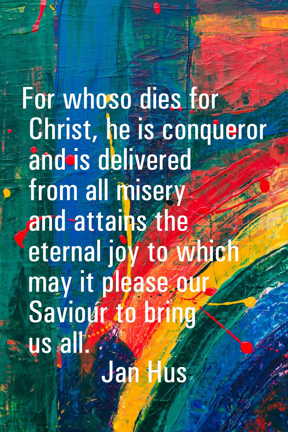 For whoso dies for Christ, he is conqueror and is delivered from all misery and attains the eternal