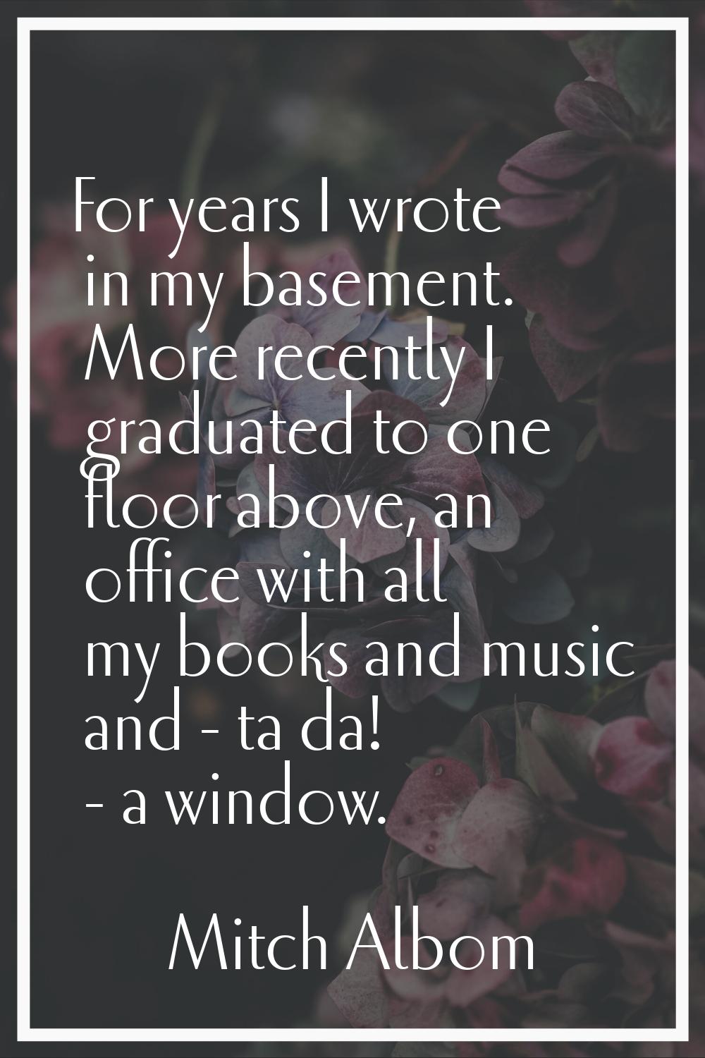For years I wrote in my basement. More recently I graduated to one floor above, an office with all 