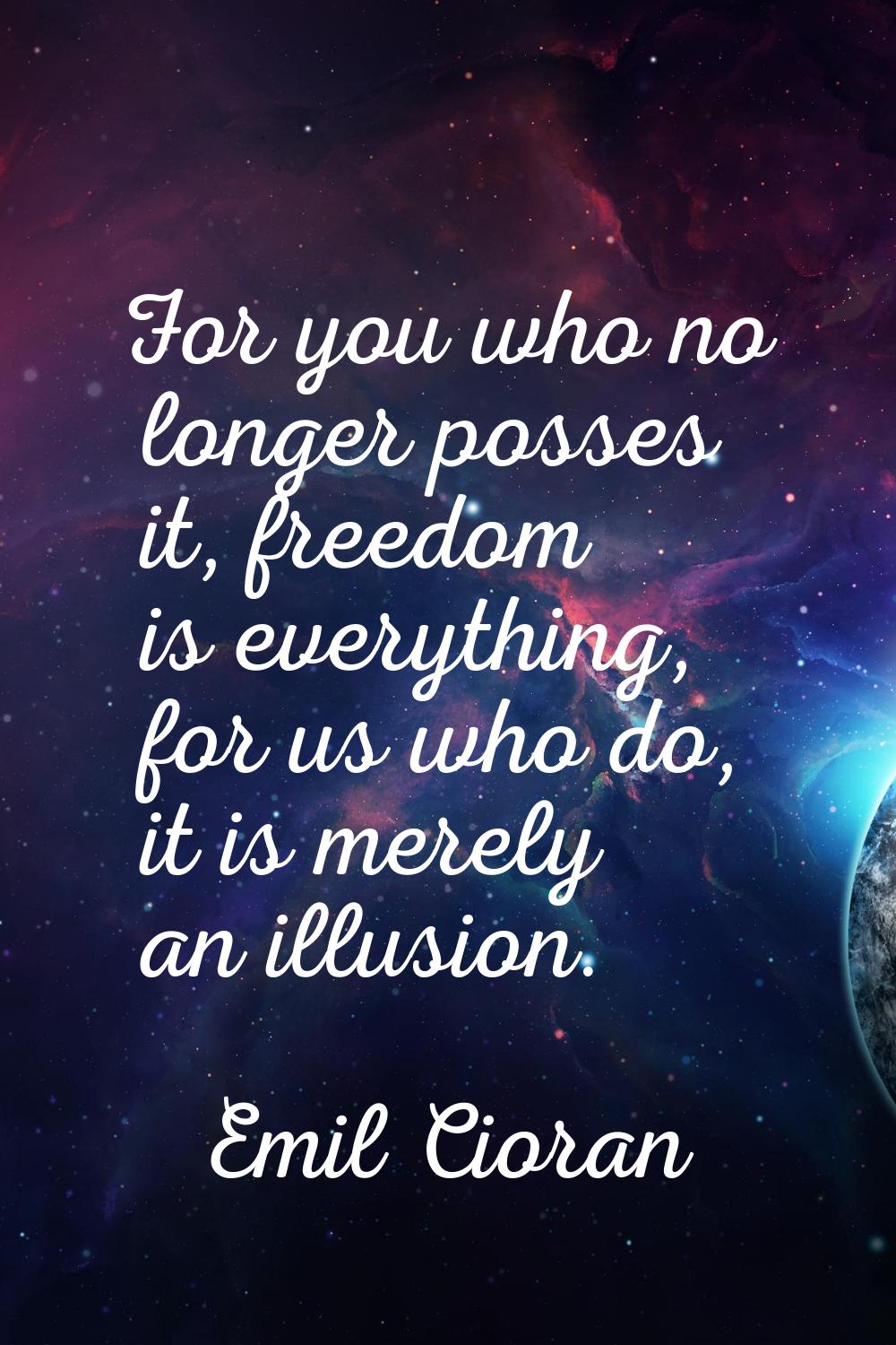 For you who no longer posses it, freedom is everything, for us who do, it is merely an illusion.