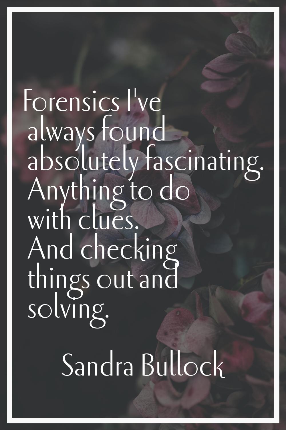 Forensics I've always found absolutely fascinating. Anything to do with clues. And checking things 
