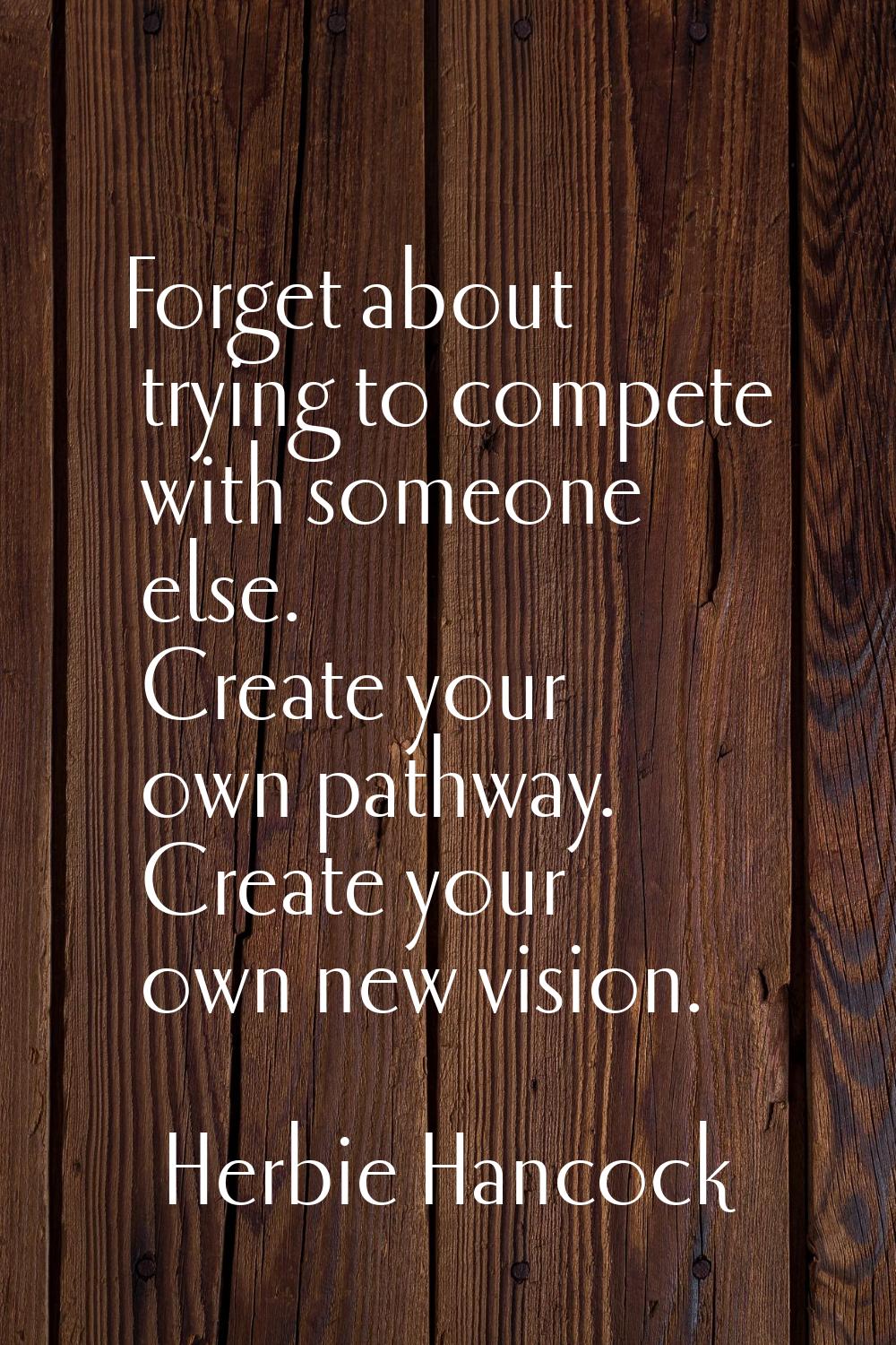 Forget about trying to compete with someone else. Create your own pathway. Create your own new visi
