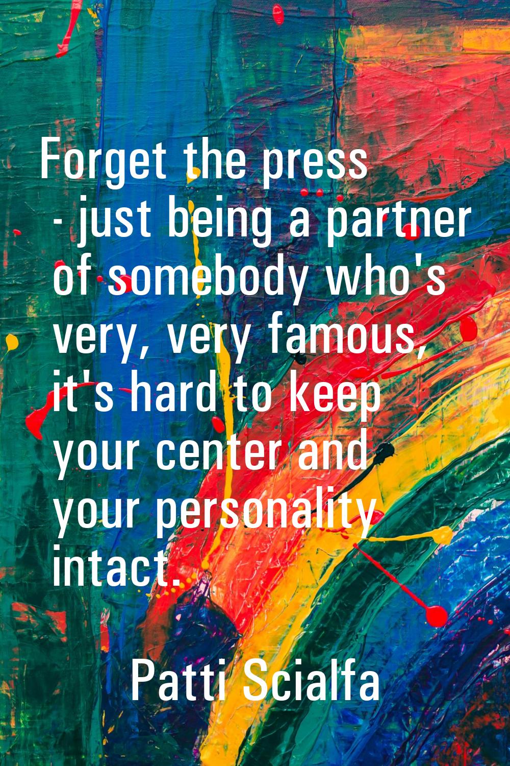 Forget the press - just being a partner of somebody who's very, very famous, it's hard to keep your