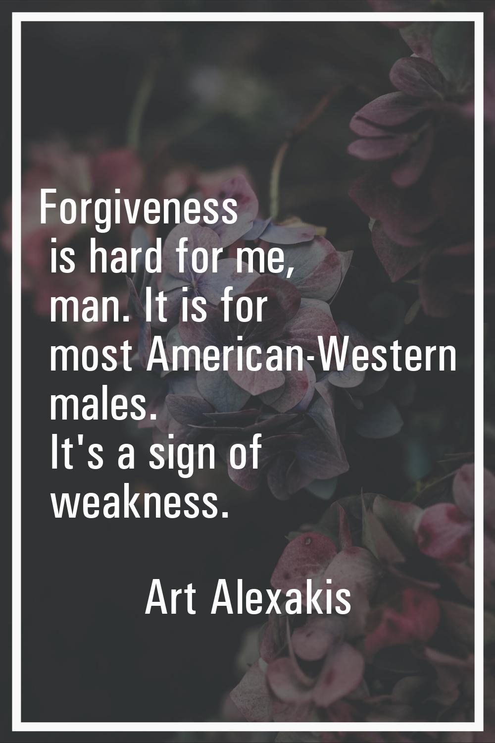 Forgiveness is hard for me, man. It is for most American-Western males. It's a sign of weakness.