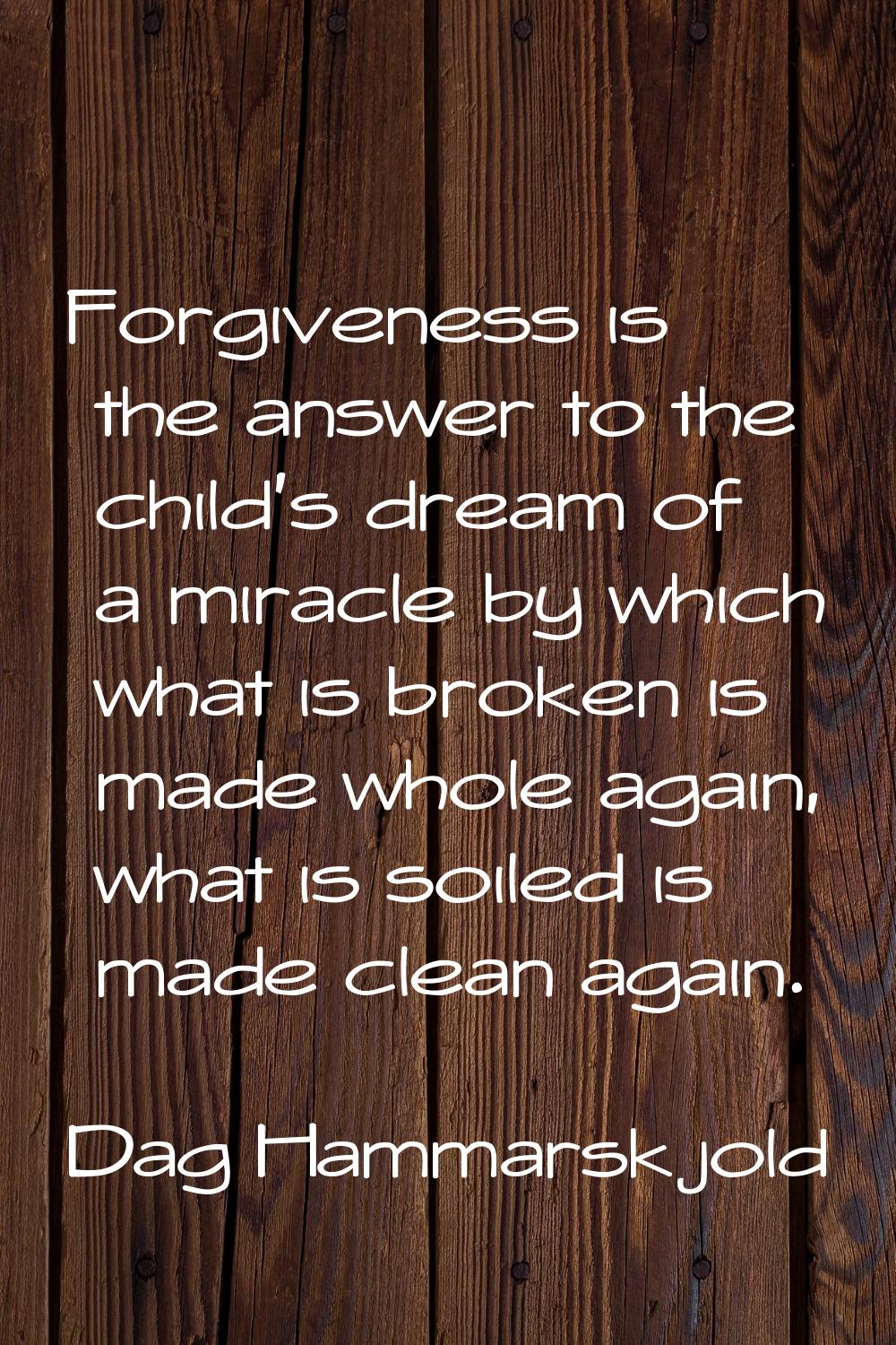 Forgiveness is the answer to the child's dream of a miracle by which what is broken is made whole a